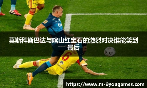 莫斯科斯巴达与喀山红宝石的激烈对决谁能笑到最后